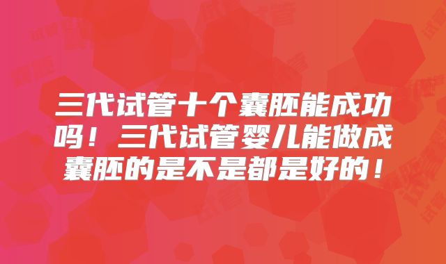 三代试管十个囊胚能成功吗!三代试管婴儿能做成囊胚的是不是都是好的!