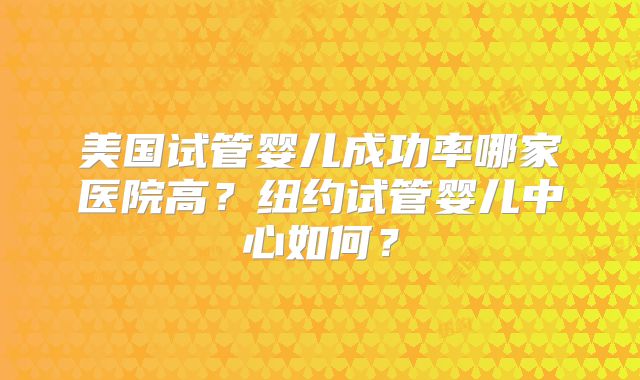 美国试管婴儿成功率哪家医院高?纽约试管婴儿中心如何?