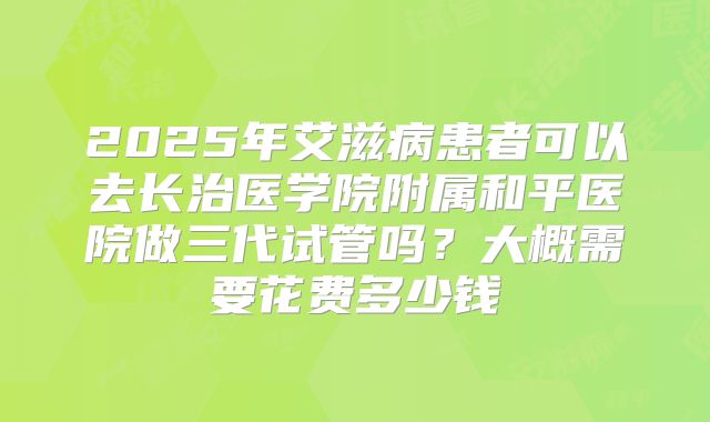 2025年艾滋病患者可以去长治医学院附属和平医院做三代试管吗？大概需要花费多少钱