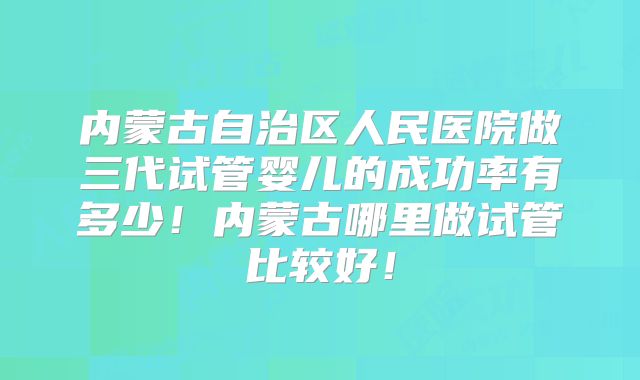 内蒙古自治区人民医院做三代试管婴儿的成功率有多少！内蒙古哪里做试管比较好！