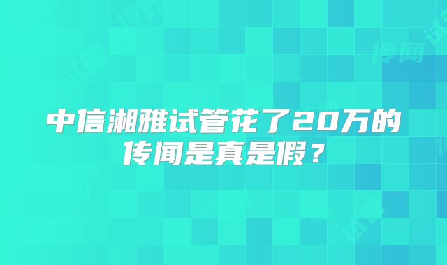 中信湘雅试管花了20万的传闻是真是假?