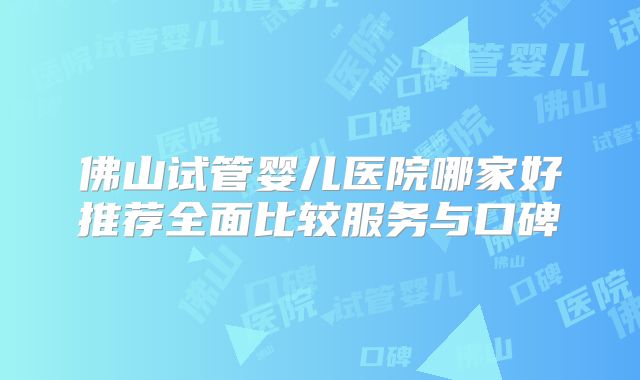 佛山试管婴儿医院哪家好推荐全面比较服务与口碑
