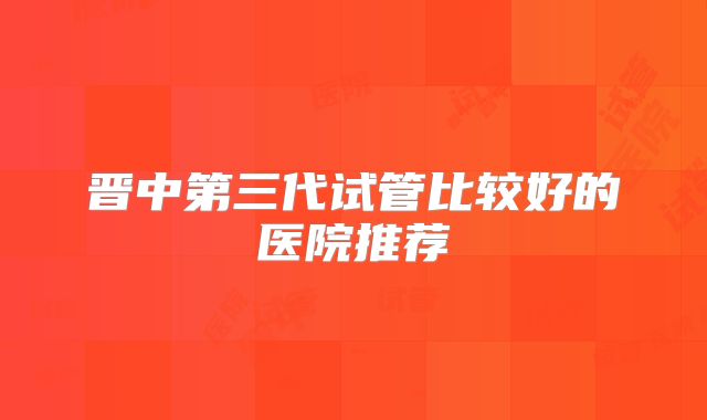 晋中第三代试管比较好的医院推荐