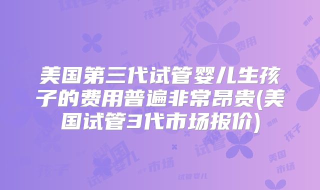 美国第三代试管婴儿生孩子的费用普遍非常昂贵(美国试管3代市场报价)