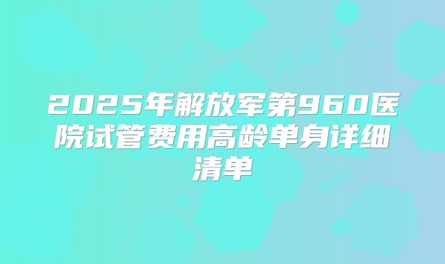 2025年解放军第960医院试管费用高龄单身详细清单