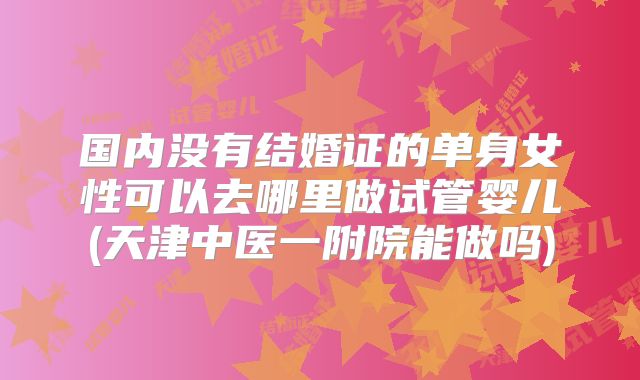 国内没有结婚证的单身女性可以去哪里做试管婴儿(天津中医一附院能做吗)