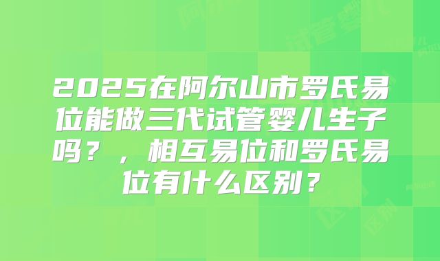 2025在阿尔山市罗氏易位能做三代试管婴儿生子吗?,相互易位和罗氏易位有什么区别?