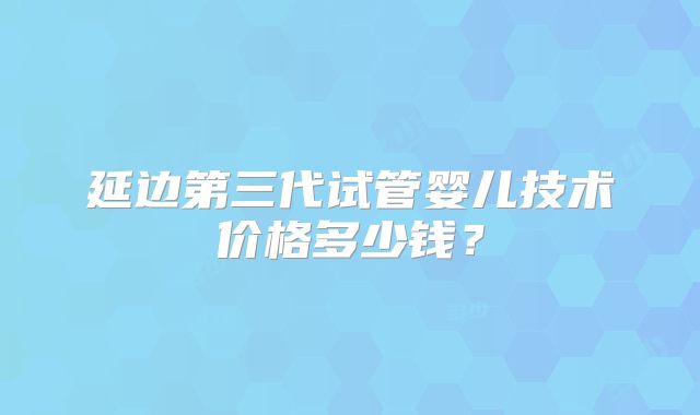 延边第三代试管婴儿技术价格多少钱？