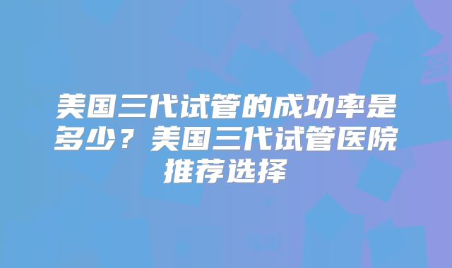 美国三代试管的成功率是多少？美国三代试管医院推荐选择