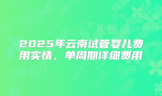 2025年云南试管婴儿费用实情，单周期详细费用