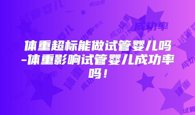 体重超标能做试管婴儿吗-体重影响试管婴儿成功率吗！