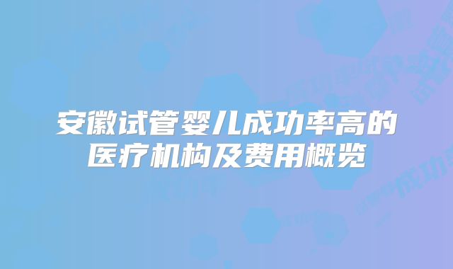 安徽试管婴儿成功率高的医疗机构及费用概览