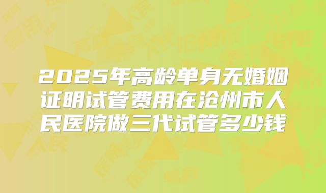 2025年高龄单身无婚姻证明试管费用在沧州市人民医院做三代试管多少钱