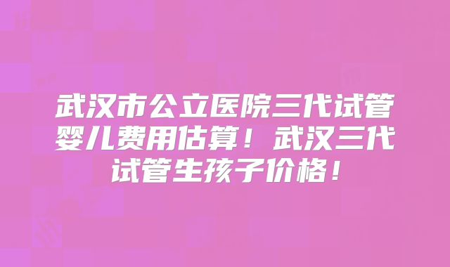 武汉市公立医院三代试管婴儿费用估算！武汉三代试管生孩子价格！