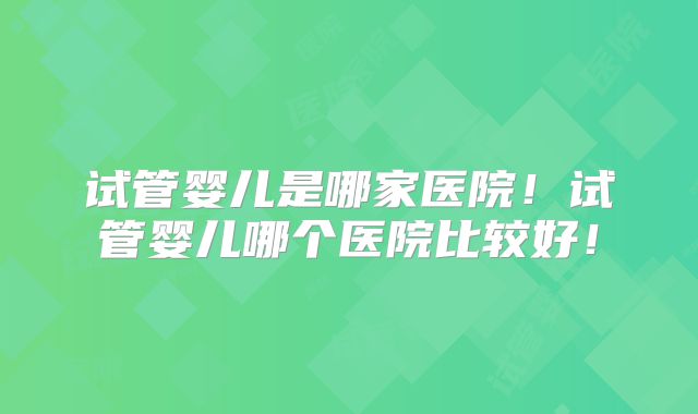 试管婴儿是哪家医院！试管婴儿哪个医院比较好！