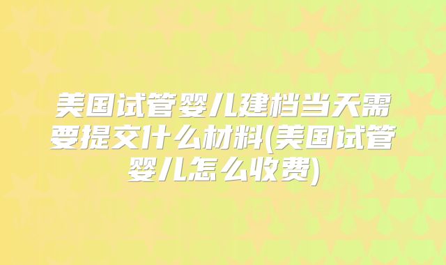 美国试管婴儿建档当天需要提交什么材料(美国试管婴儿怎么收费)