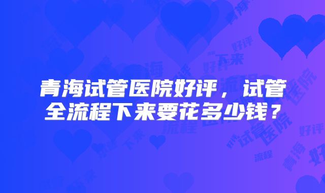 青海试管医院好评，试管全流程下来要花多少钱？