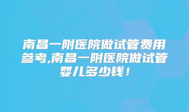 南昌一附医院做试管费用参考,南昌一附医院做试管婴儿多少钱！
