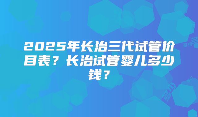 2025年长治三代试管价目表？长治试管婴儿多少钱？