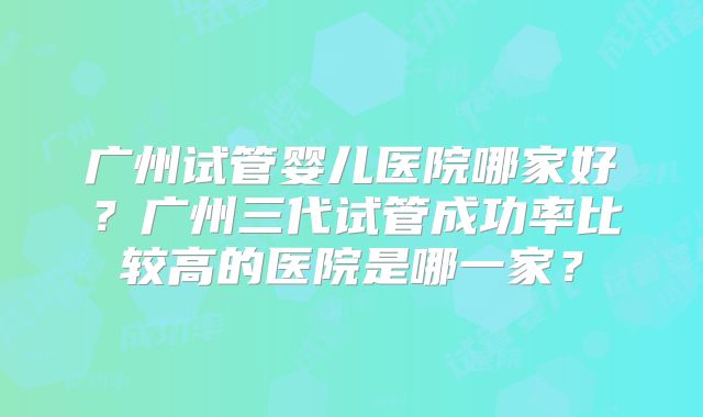 广州试管婴儿医院哪家好？广州三代试管成功率比较高的医院是哪一家？