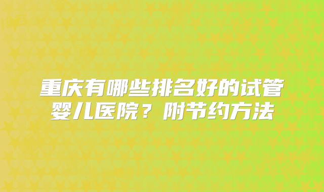 重庆有哪些排名好的试管婴儿医院？附节约方法