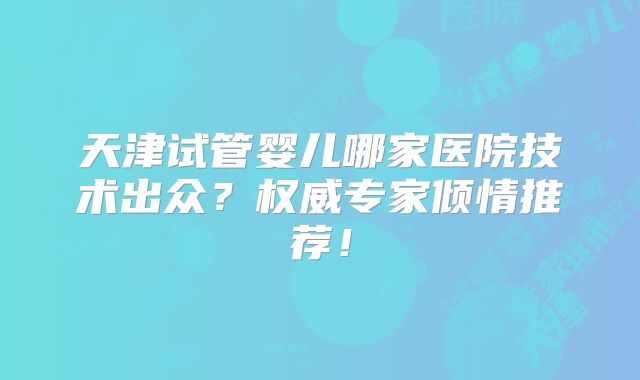 天津试管婴儿哪家医院技术出众？权威专家倾情推荐！