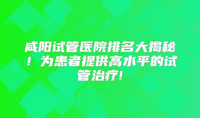 咸阳试管医院排名大揭秘！为患者提供高水平的试管治疗!