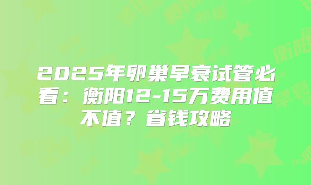 2025年卵巢早衰试管必看：衡阳12-15万费用值不值？省钱攻略