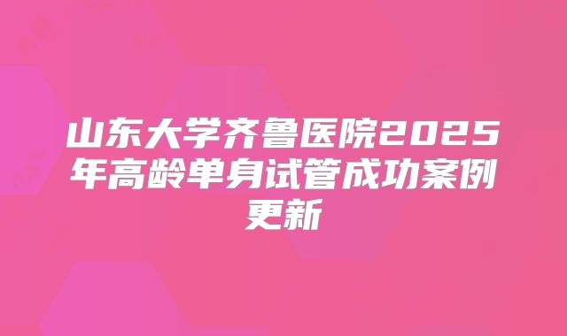 山东大学齐鲁医院2025年高龄单身试管成功案例更新