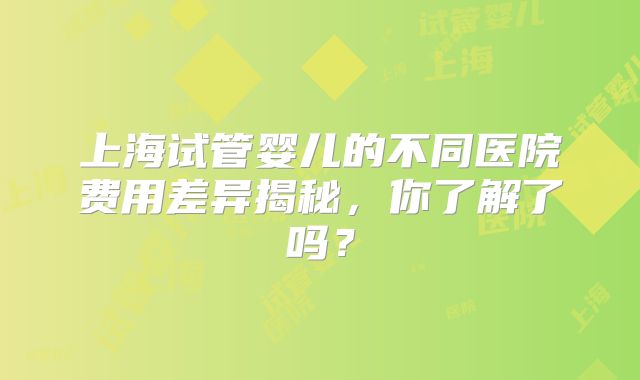 上海试管婴儿的不同医院费用差异揭秘，你了解了吗？