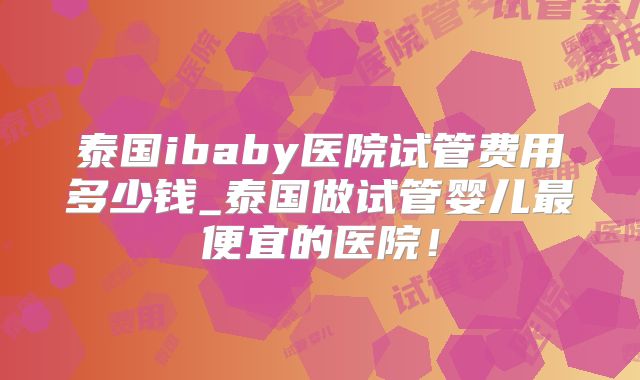 泰国ibaby医院试管费用多少钱_泰国做试管婴儿最便宜的医院！