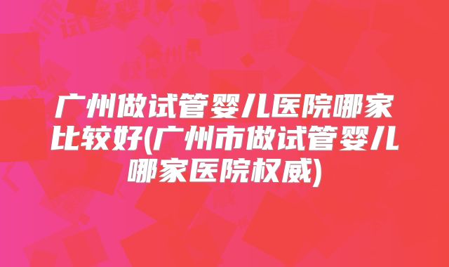 广州做试管婴儿医院哪家比较好(广州市做试管婴儿哪家医院权威)