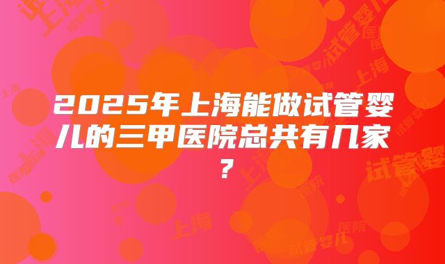2025年上海能做试管婴儿的三甲医院总共有几家？