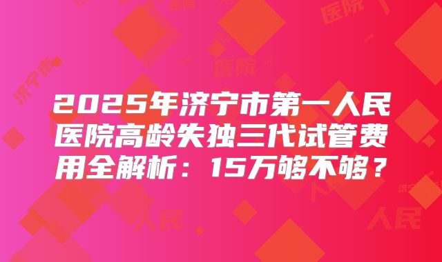 2025年济宁市第一人民医院高龄失独三代试管费用全解析:15万够不够?