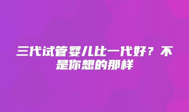 三代试管婴儿比一代好？不是你想的那样