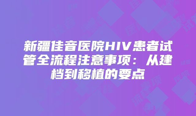 新疆佳音医院HIV患者试管全流程注意事项：从建档到移植的要点