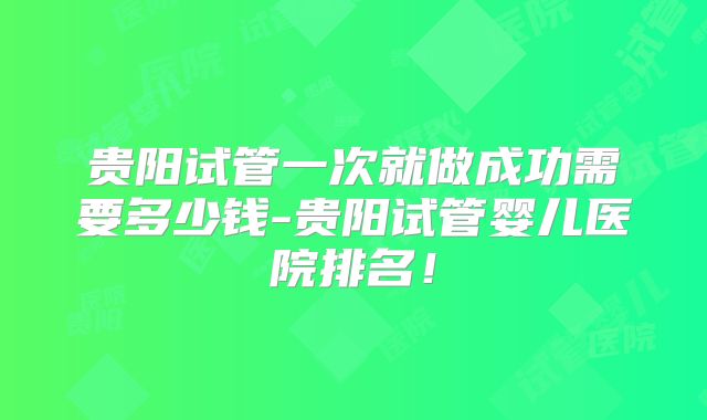 贵阳试管一次就做成功需要多少钱-贵阳试管婴儿医院排名!