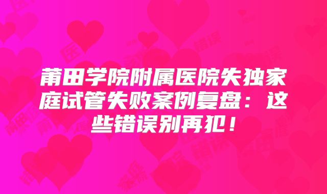 莆田学院附属医院失独家庭试管失败案例复盘:这些错误别再犯!