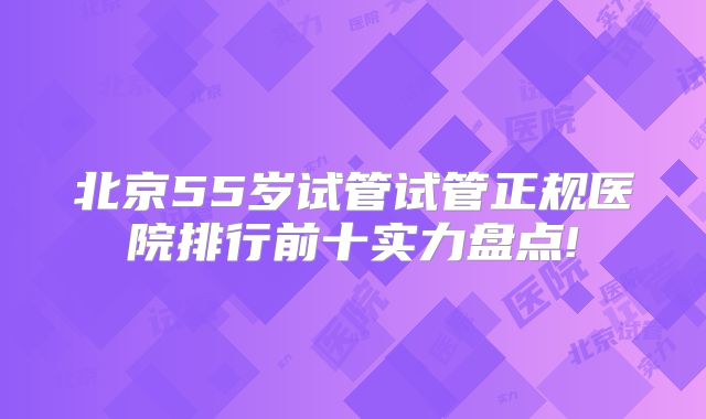 北京55岁试管试管正规医院排行前十实力盘点!