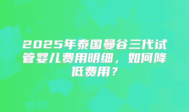 2025年泰国曼谷三代试管婴儿费用明细，如何降低费用？