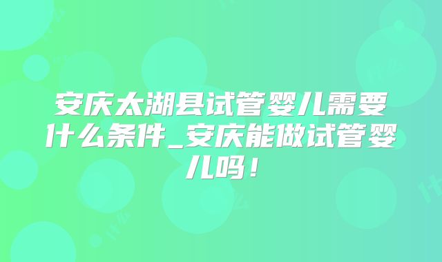 安庆太湖县试管婴儿需要什么条件_安庆能做试管婴儿吗！
