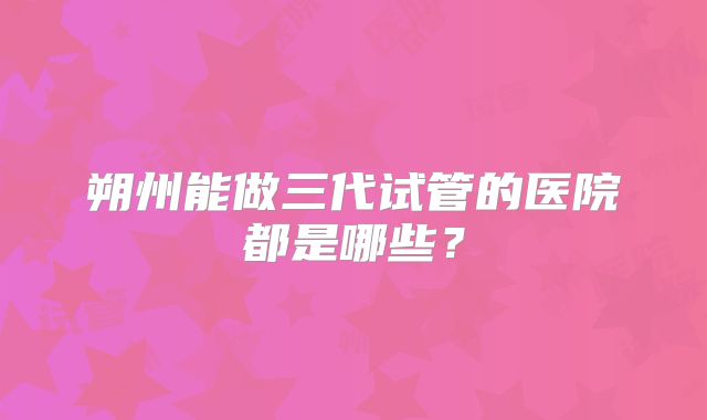 朔州能做三代试管的医院都是哪些？