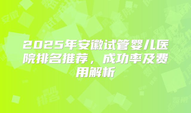 2025年安徽试管婴儿医院排名推荐，成功率及费用解析