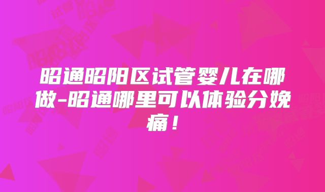 昭通昭阳区试管婴儿在哪做-昭通哪里可以体验分娩痛！