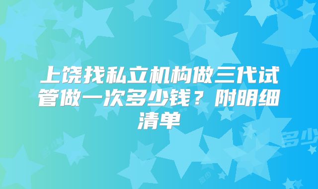 上饶找私立机构做三代试管做一次多少钱?附明细清单
