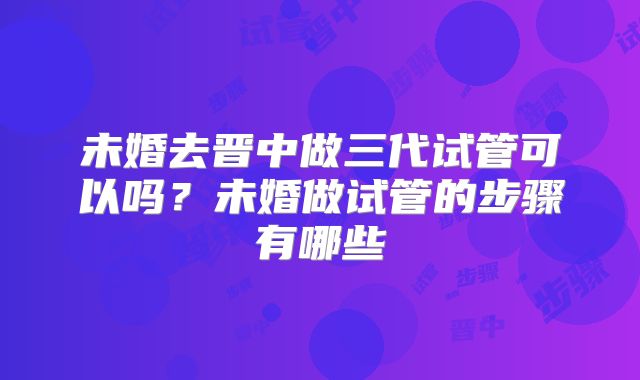 未婚去晋中做三代试管可以吗？未婚做试管的步骤有哪些