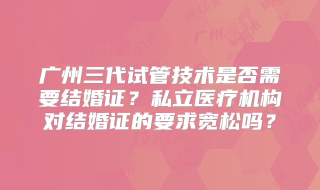 广州三代试管技术是否需要结婚证？私立医疗机构对结婚证的要求宽松吗？