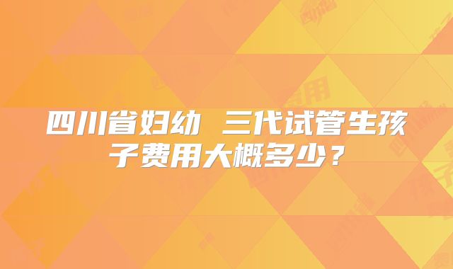 四川省妇幼 三代试管生孩子费用大概多少？