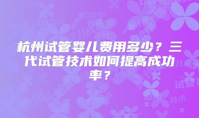 杭州试管婴儿费用多少？三代试管技术如何提高成功率？