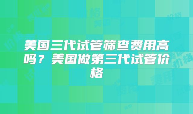 美国三代试管筛查费用高吗?美国做第三代试管价格